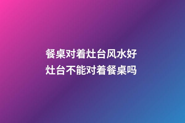 餐桌对着灶台风水好 灶台不能对着餐桌吗